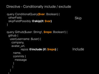 Directive - Conditionally include / exclude
query ConditionalQuery($var: Boolean) {
otherField,
skipFieldPossibly @skip(if: $var)
}
Skip
query Github($user: String!, $repo: Boolean!) {
github {
user(username :$user) {
company,
avatar_url,
repos @include (if: $repo) {
name,
commits {
message
}
}
}
Include
 
