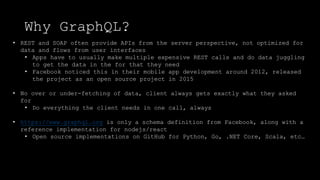Why GraphQL?
• REST and SOAP often provide APIs from the server perspective, not optimized for
data and flows from user interfaces
• Apps have to usually make multiple expensive REST calls and do data juggling
to get the data in the for that they need
• Facebook noticed this in their mobile app development around 2012, released
the project as an open source project in 2015
• No over or under-fetching of data, client always gets exactly what they asked
for
• Do everything the client needs in one call, always
• https://www.graphql.org is only a schema definition from Facebook, along with a
reference implementation for nodejs/react
• Open source implementations on GitHub for Python, Go, .NET Core, Scala, etc…
 