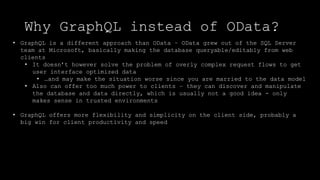 Why GraphQL instead of OData?
• GraphQL is a different approach than OData – OData grew out of the SQL Server
team at Microsoft, basically making the database queryable/editably from web
clients
• It doesn’t however solve the problem of overly complex request flows to get
user interface optimized data
• …and may make the situation worse since you are married to the data model
• Also can offer too much power to clients – they can discover and manipulate
the database and data directly, which is usually not a good idea - only
makes sense in trusted environments
• GraphQL offers more flexibility and simplicity on the client side, probably a
big win for client productivity and speed
 