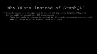 Why OData instead of GraphQL?
• GraphQL requires a new approach to define and implement GraphQL APIs, with
little built-in support in .NET environments
• Odata has built in support in several key Microsoft technology stacks, could
make it faster to offer internal APIs to clients
 