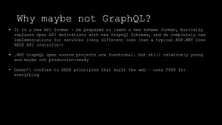 Why maybe not GraphQL?
• It is a new API format – be prepared to learn a new schema format, basically
replaces Open API definitions with new GraphQL Schemas, and do completely new
implementations for services (very different code than a typical ASP.NET Core
REST API controller)
• .NET GraphQL open source projects are functional, but still relatively young
and maybe not production-ready
• Doesn’t conform to REST principles that built the web – uses POST for
everything
 