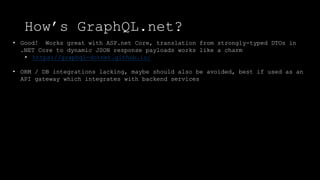 How’s GraphQL.net?
• Good! Works great with ASP.net Core, translation from strongly-typed DTOs in
.NET Core to dynamic JSON response payloads works like a charm
• https://graphql-dotnet.github.io/
• ORM / DB integrations lacking, maybe should also be avoided, best if used as an
API gateway which integrates with backend services
 