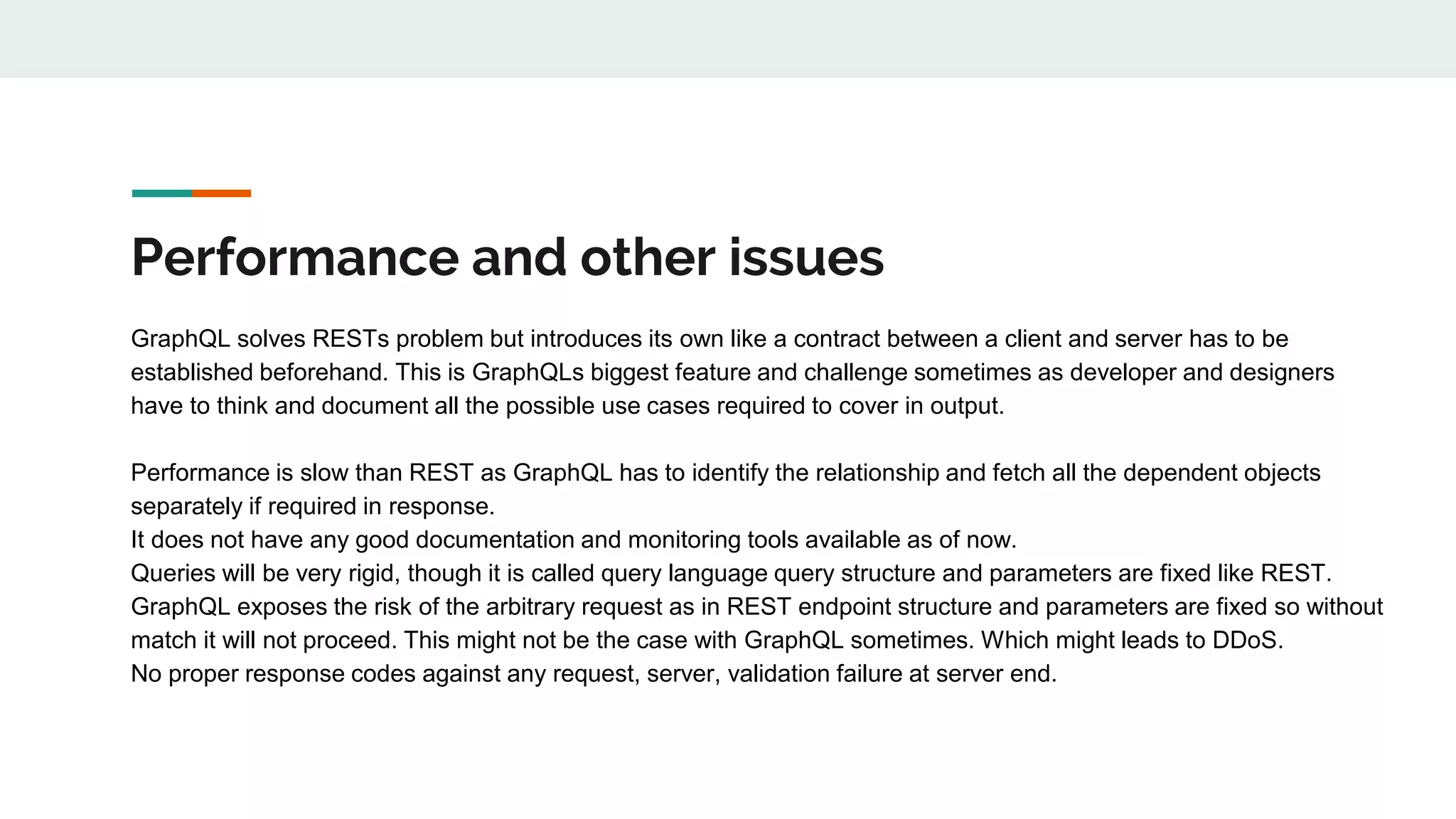 Performance and other issues
GraphQL solves RESTs problem but introduces its own like a contract between a client and server has to be
established beforehand. This is GraphQLs biggest feature and challenge sometimes as developer and designers
have to think and document all the possible use cases required to cover in output.
Performance is slow than REST as GraphQL has to identify the relationship and fetch all the dependent objects
separately if required in response.
It does not have any good documentation and monitoring tools available as of now.
Queries will be very rigid, though it is called query language query structure and parameters are fixed like REST.
GraphQL exposes the risk of the arbitrary request as in REST endpoint structure and parameters are fixed so without
match it will not proceed. This might not be the case with GraphQL sometimes. Which might leads to DDoS.
No proper response codes against any request, server, validation failure at server end.
 