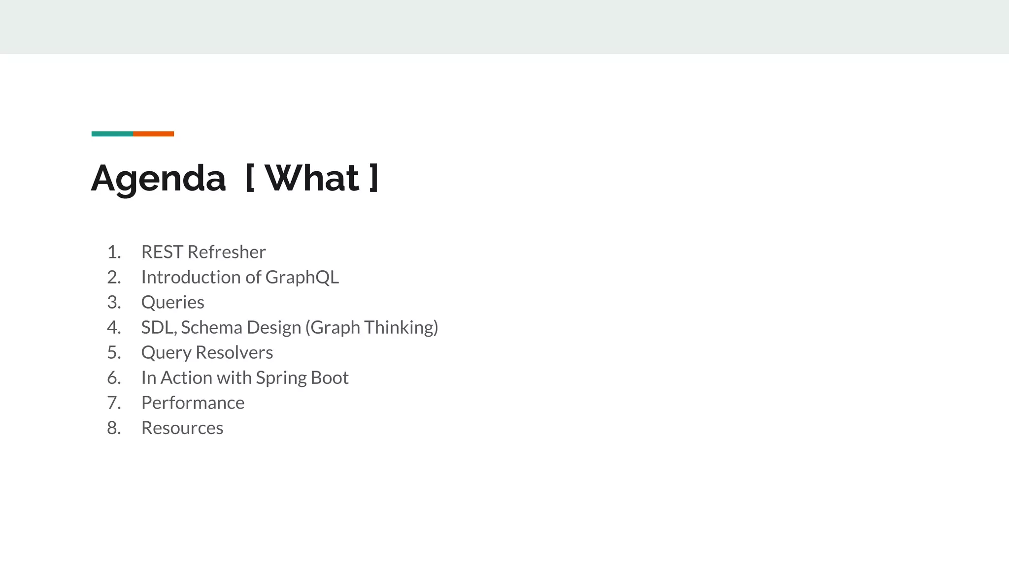 Agenda [ What ]
1. REST Refresher
2. Introduction of GraphQL
3. Queries
4. SDL, Schema Design (Graph Thinking)
5. Query Resolvers
6. In Action with Spring Boot
7. Performance
8. Resources
 