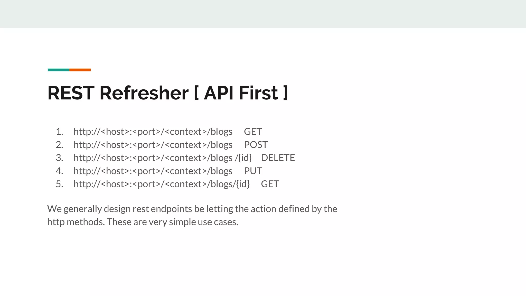 REST Refresher [ API First ]
1. http://<host>:<port>/<context>/blogs GET
2. http://<host>:<port>/<context>/blogs POST
3. http://<host>:<port>/<context>/blogs /{id} DELETE
4. http://<host>:<port>/<context>/blogs PUT
5. http://<host>:<port>/<context>/blogs/{id} GET
We generally design rest endpoints be letting the action defined by the
http methods. These are very simple use cases.
 