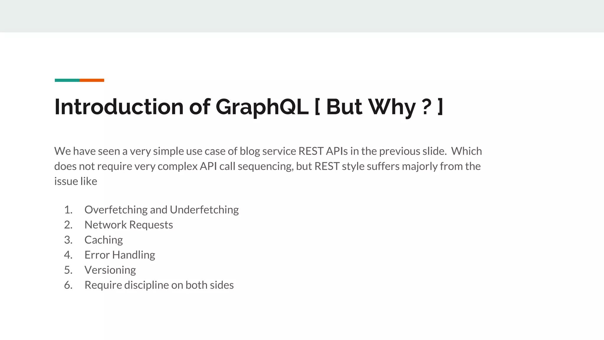 Introduction of GraphQL [ But Why ? ]
We have seen a very simple use case of blog service REST APIs in the previous slide. Which
does not require very complex API call sequencing, but REST style suffers majorly from the
issue like
1. Overfetching and Underfetching
2. Network Requests
3. Caching
4. Error Handling
5. Versioning
6. Require discipline on both sides
 