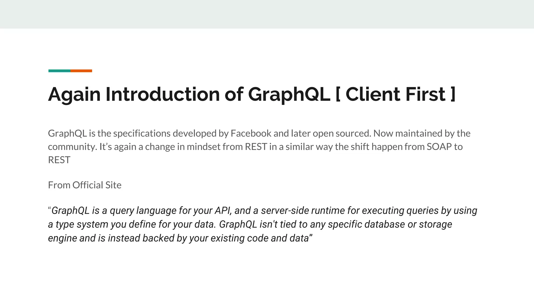 Again Introduction of GraphQL [ Client First ]
GraphQL is the specifications developed by Facebook and later open sourced. Now maintained by the
community. It’s again a change in mindset from REST in a similar way the shift happen from SOAP to
REST
From Official Site
“GraphQL is a query language for your API, and a server-side runtime for executing queries by using
a type system you define for your data. GraphQL isn't tied to any specific database or storage
engine and is instead backed by your existing code and data”
 