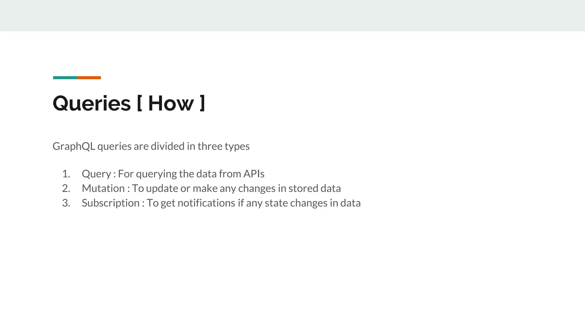 Queries [ How ]
GraphQL queries are divided in three types
1. Query : For querying the data from APIs
2. Mutation : To update or make any changes in stored data
3. Subscription : To get notifications if any state changes in data
 