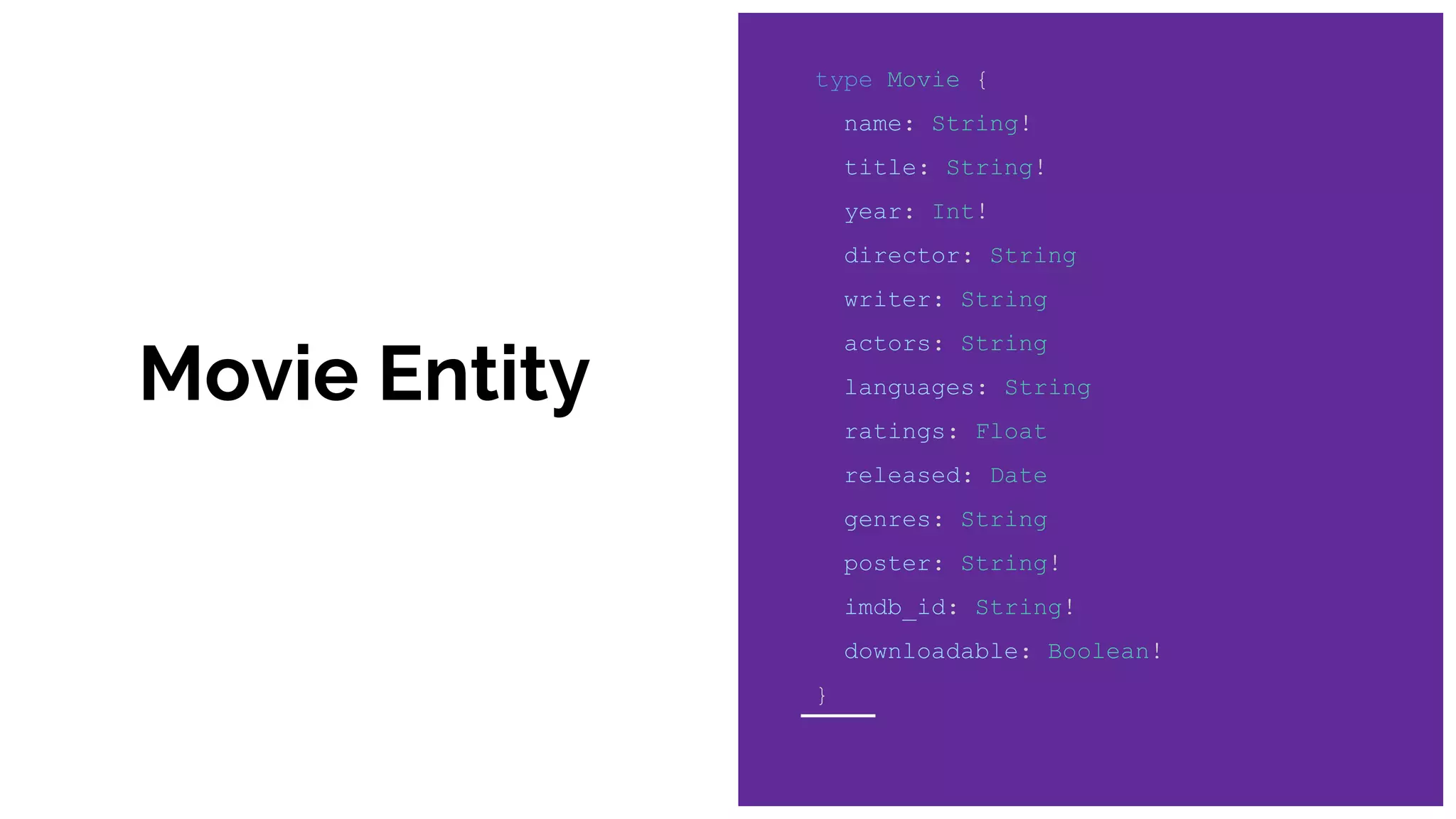 Movie Entity
type Movie {
name: String!
title: String!
year: Int!
director: String
writer: String
actors: String
languages: String
ratings: Float
released: Date
genres: String
poster: String!
imdb_id: String!
downloadable: Boolean!
}
 