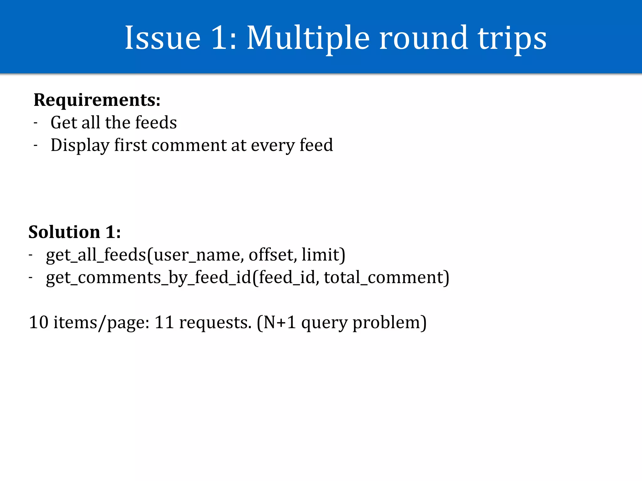 Issue	1:	Multiple	round	trips
Requirements:	
- Get	all	the	feeds	
- Display	Jirst	comment	at	every	feed
Solution	1:	
- get_all_feeds(user_name,	offset,	limit)	
- get_comments_by_feed_id(feed_id,	total_comment)	
10	items/page:	11	requests.	(N+1	query	problem)
 