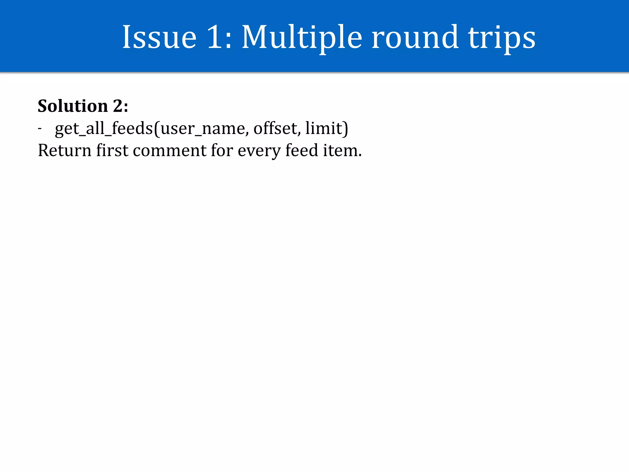 Issue	1:	Multiple	round	trips
Solution	2:	
- get_all_feeds(user_name,	offset,	limit)	
Return	Jirst	comment	for	every	feed	item.
 