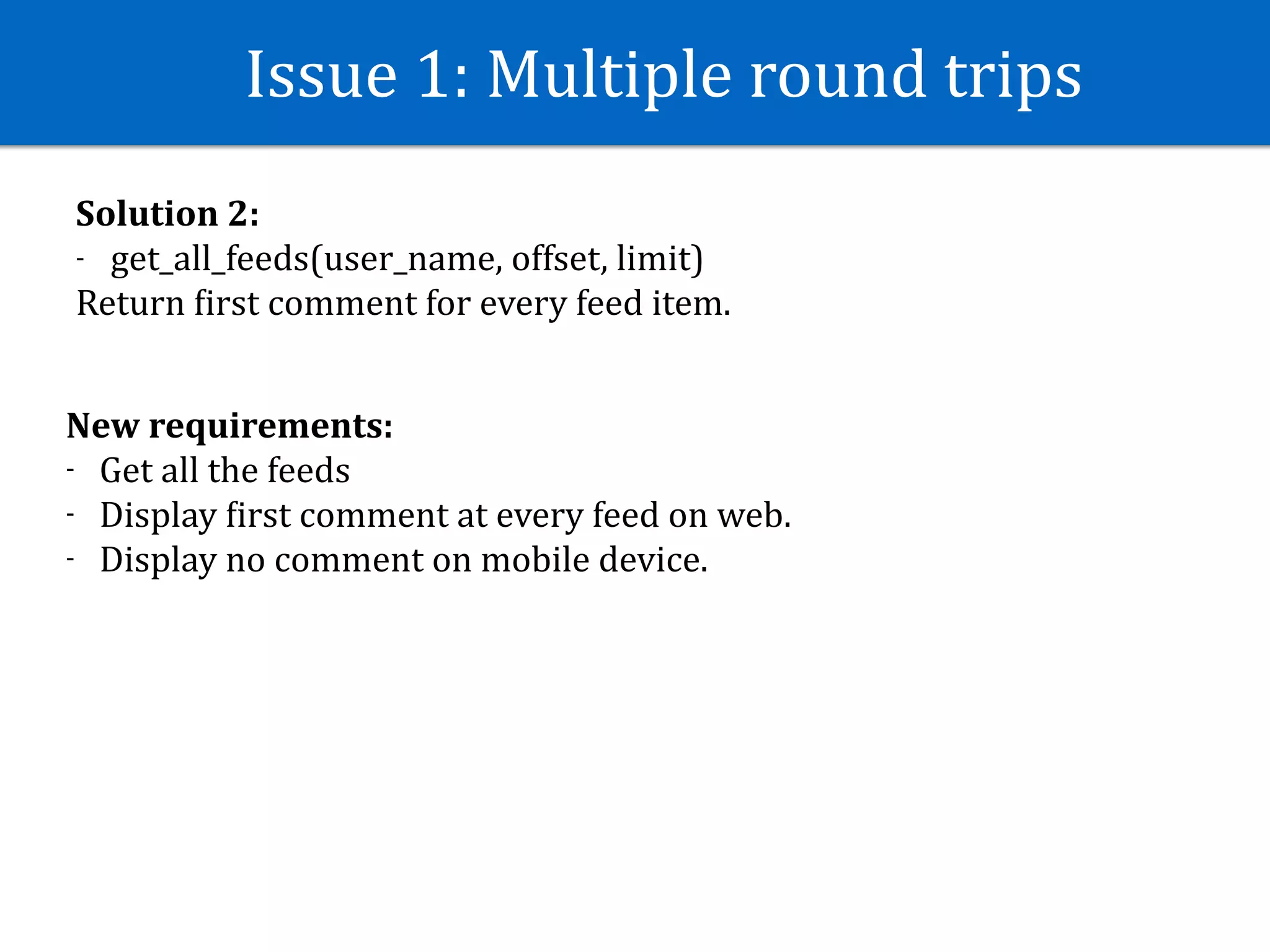Issue	1:	Multiple	round	trips
Solution	2:	
- get_all_feeds(user_name,	offset,	limit)	
Return	Jirst	comment	for	every	feed	item.
New	requirements:	
- Get	all	the	feeds	
- Display	Jirst	comment	at	every	feed	on	web.	
- Display	no	comment	on	mobile	device.
 