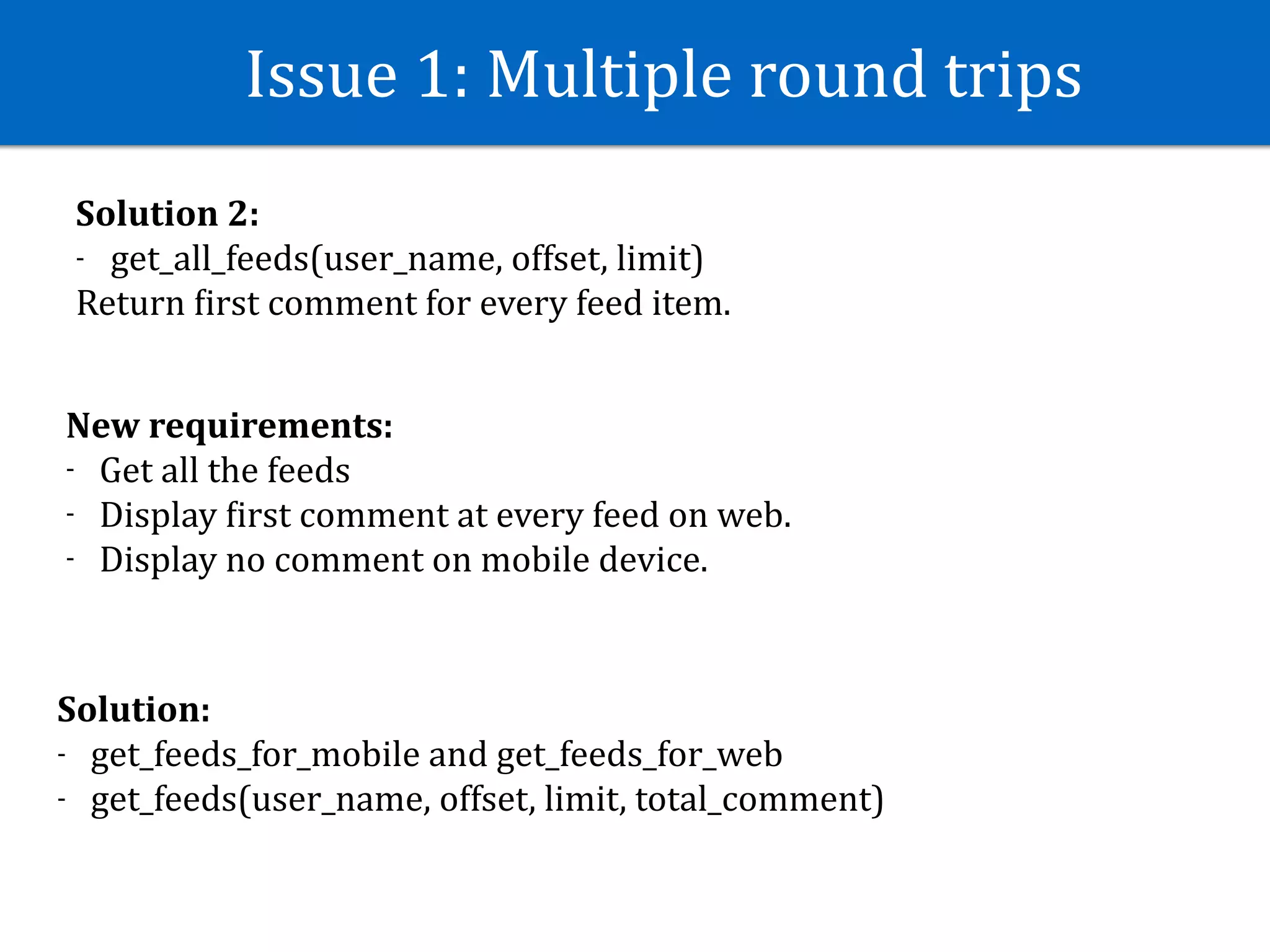 Issue	1:	Multiple	round	trips
Solution	2:	
- get_all_feeds(user_name,	offset,	limit)	
Return	Jirst	comment	for	every	feed	item.
New	requirements:	
- Get	all	the	feeds	
- Display	Jirst	comment	at	every	feed	on	web.	
- Display	no	comment	on	mobile	device.
Solution:	
- get_feeds_for_mobile	and	get_feeds_for_web	
- get_feeds(user_name,	offset,	limit,	total_comment)
 