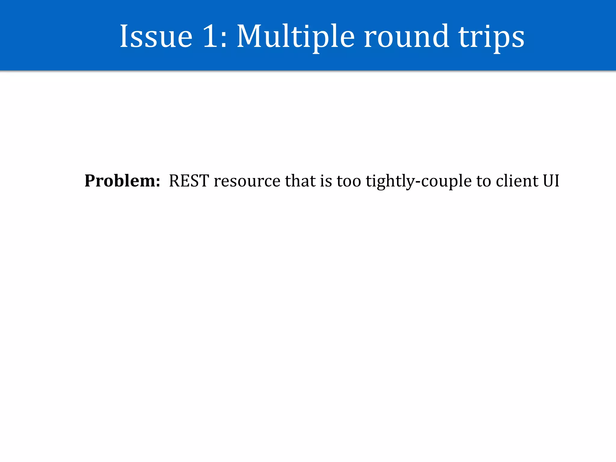 Issue	1:	Multiple	round	trips
Problem:		REST	resource	that	is	too	tightly-couple	to	client	UI
 