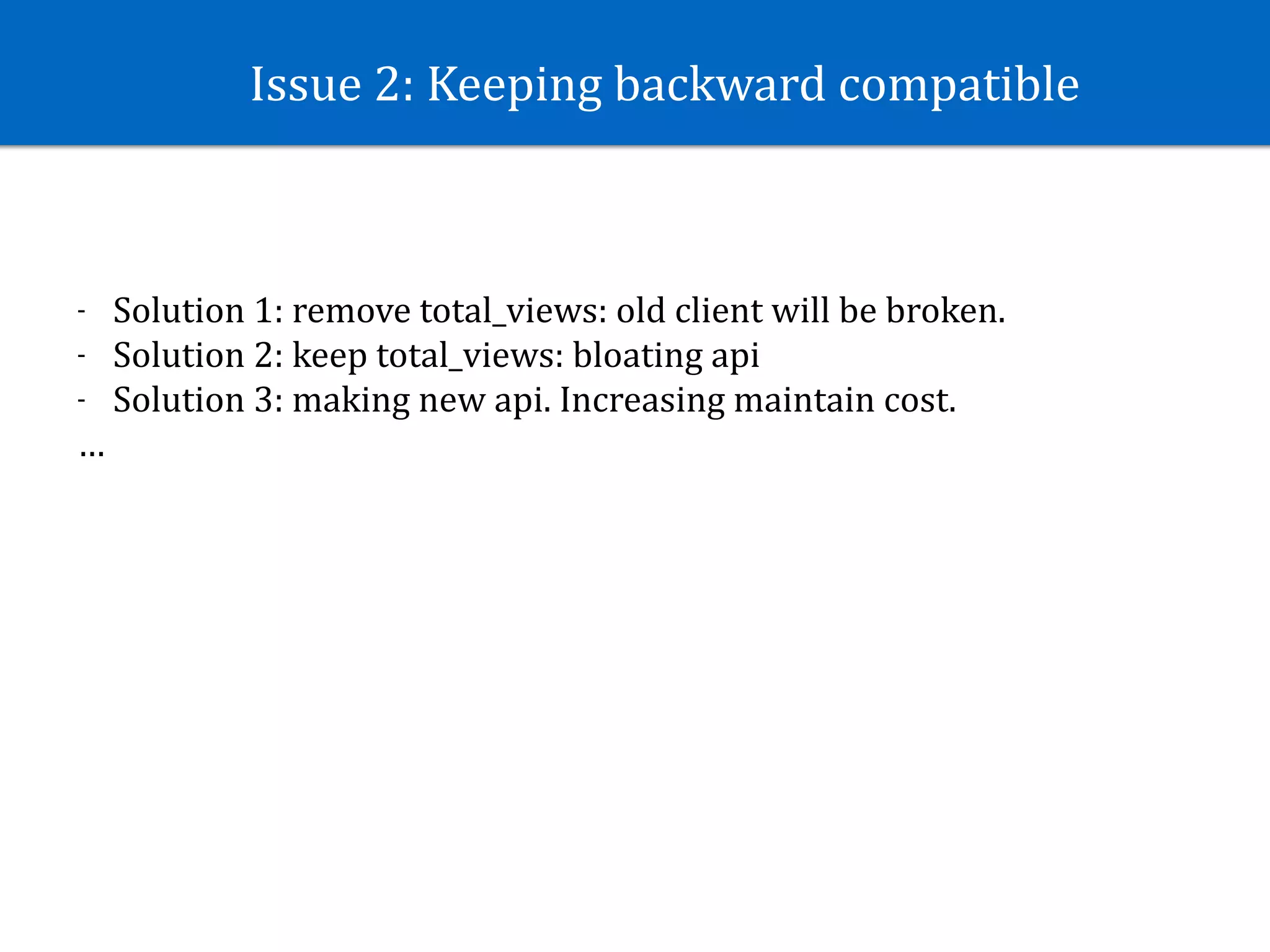 Issue	2:	Keeping	backward	compatible
- Solution	1:	remove	total_views:	old	client	will	be	broken.	
- Solution	2:	keep	total_views:	bloating	api			
- Solution	3:	making	new	api.	Increasing	maintain	cost.		
…
 