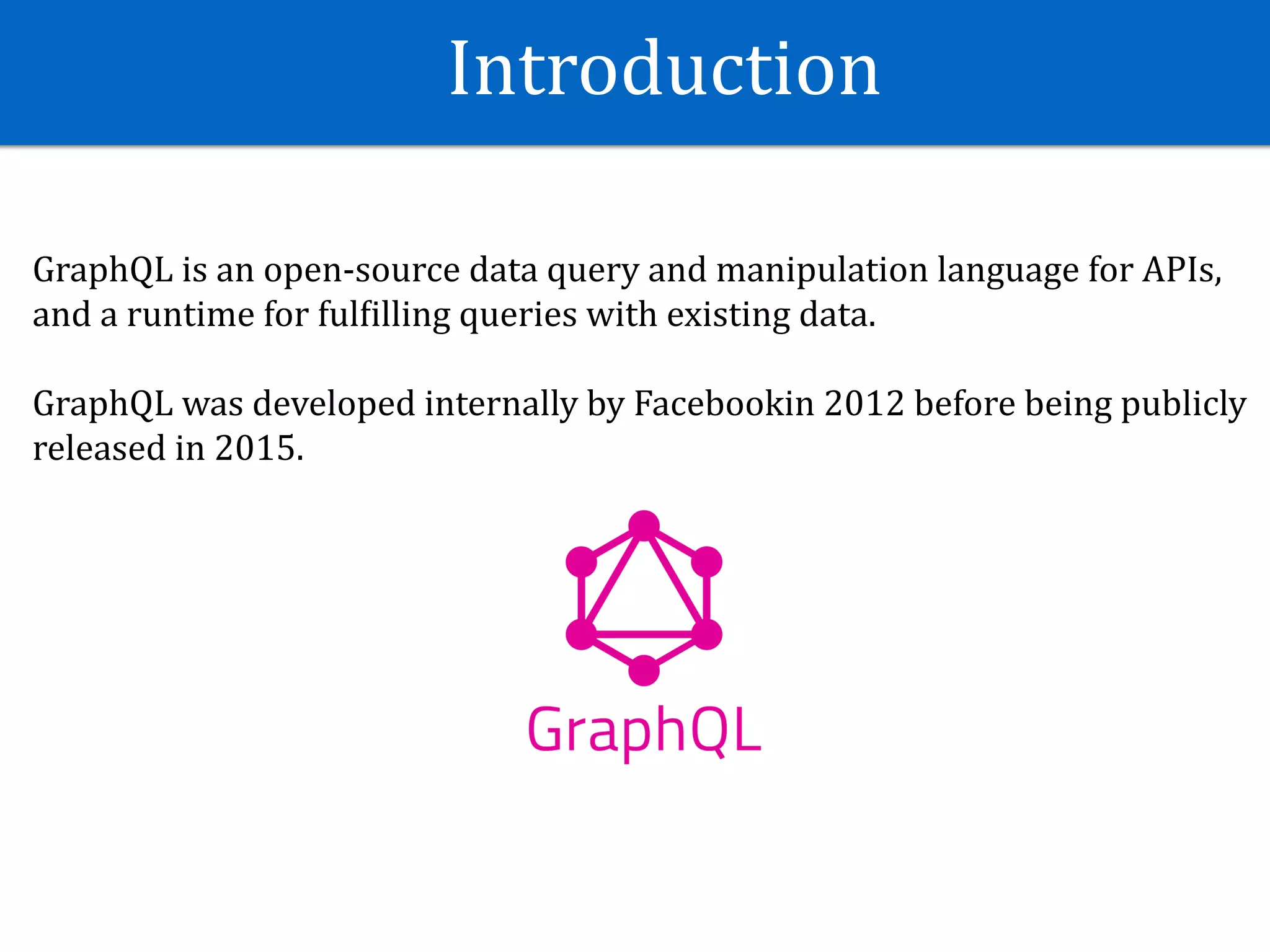Introduction
GraphQL	is	an	open-source	data	query	and	manipulation	language	for	APIs,	
and	a	runtime	for	fulJilling	queries	with	existing	data.	
GraphQL	was	developed	internally	by	Facebookin	2012	before	being	publicly	
released	in	2015.
 