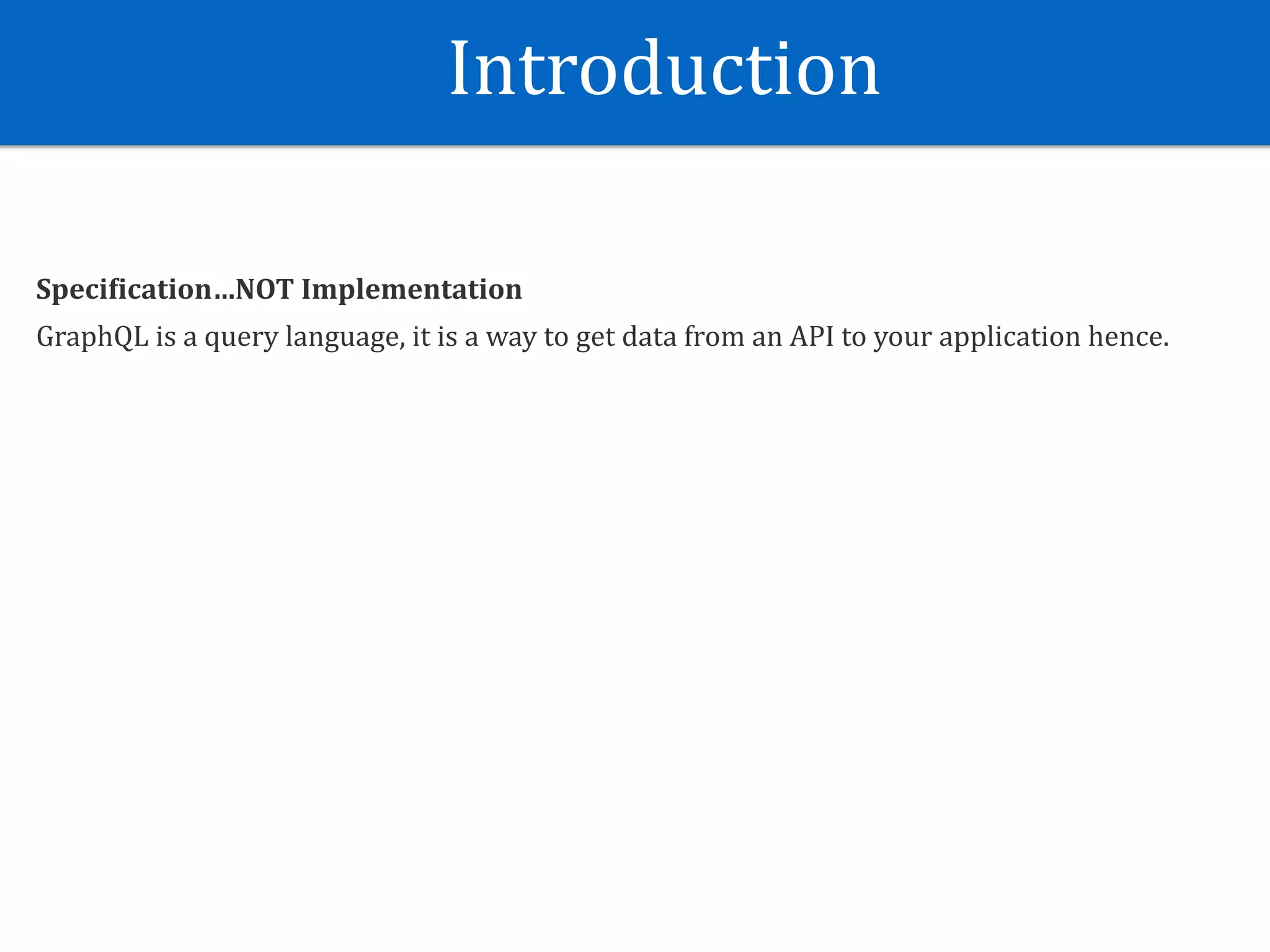 Introduction
Speci?ication…NOT	Implementation	
GraphQL	is	a	query	language,	it	is	a	way	to	get	data	from	an	API	to	your	application	hence.
 