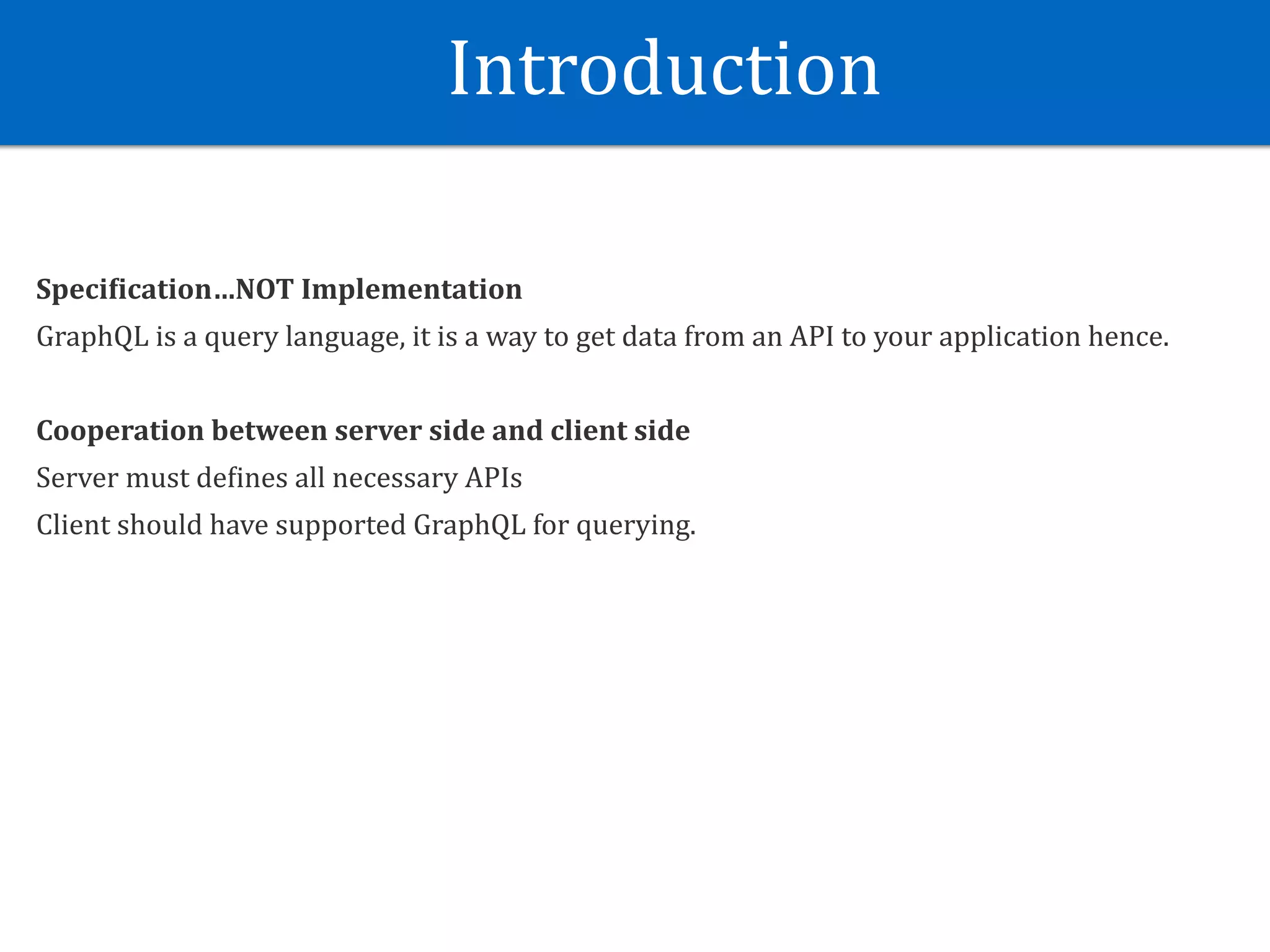 Introduction
Speci?ication…NOT	Implementation	
GraphQL	is	a	query	language,	it	is	a	way	to	get	data	from	an	API	to	your	application	hence.	
Cooperation	between	server	side	and	client	side	
Server	must	deJines	all	necessary	APIs	
Client	should	have	supported	GraphQL	for	querying.	
 