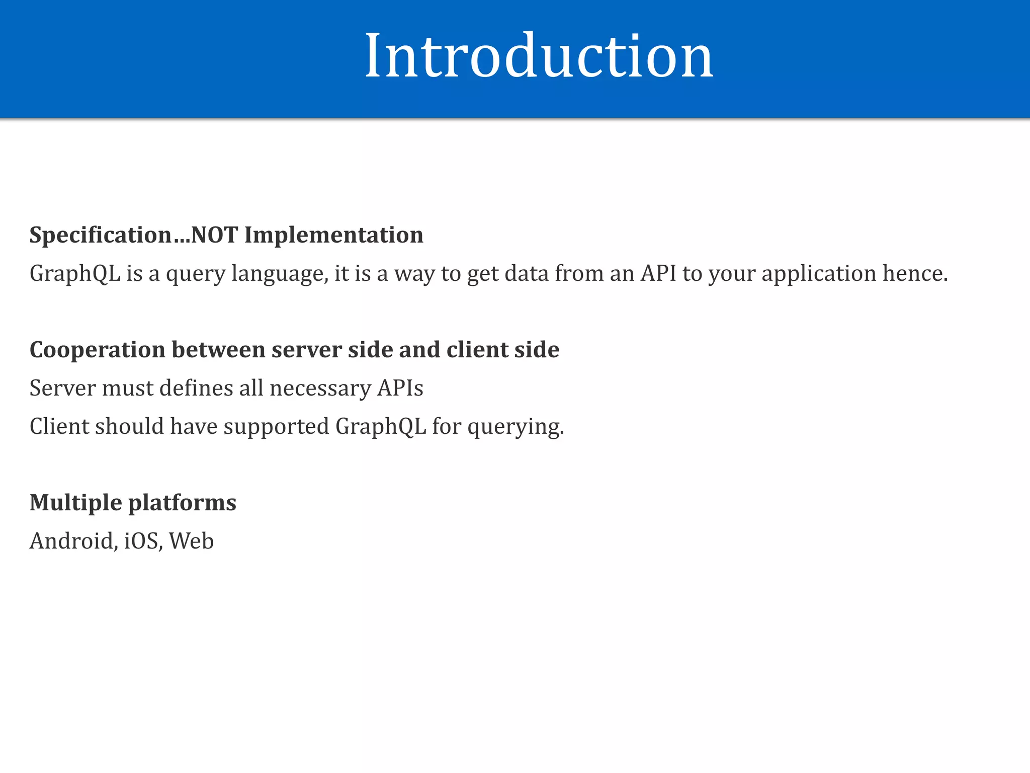 Introduction
Speci?ication…NOT	Implementation	
GraphQL	is	a	query	language,	it	is	a	way	to	get	data	from	an	API	to	your	application	hence.	
Cooperation	between	server	side	and	client	side	
Server	must	deJines	all	necessary	APIs	
Client	should	have	supported	GraphQL	for	querying.	
Multiple	platforms	
Android,	iOS,	Web
 