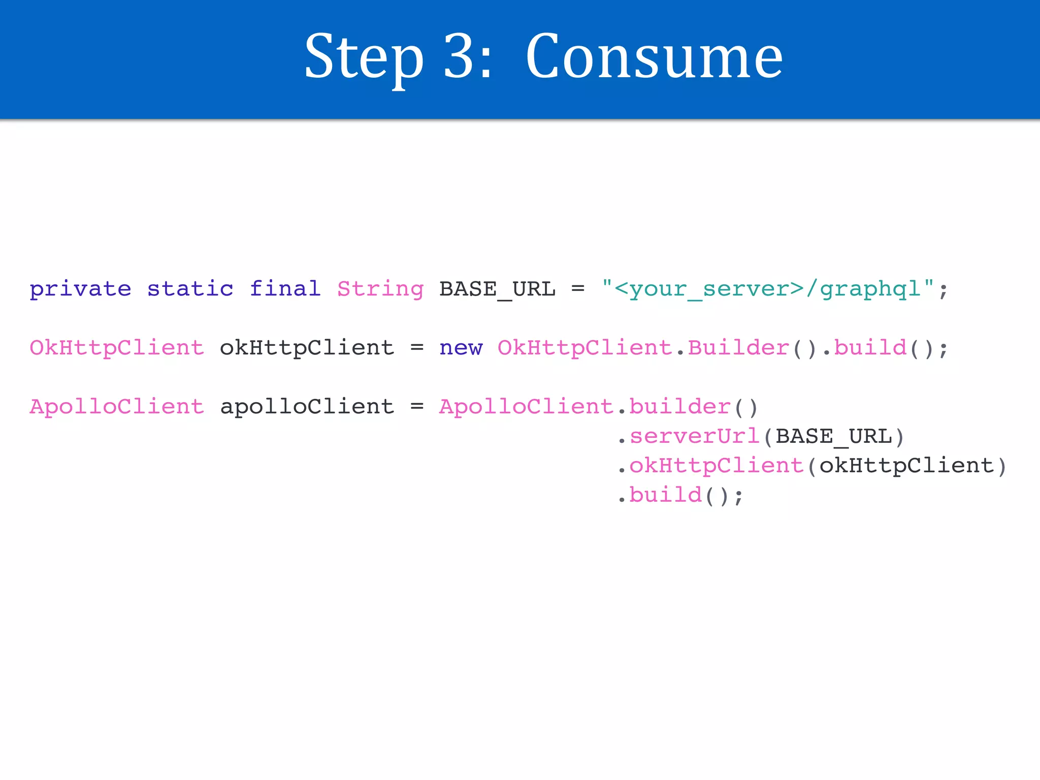 Step	3:		Consume
private static final String BASE_URL = "<your_server>/graphql";
OkHttpClient okHttpClient = new OkHttpClient.Builder().build();
ApolloClient apolloClient = ApolloClient.builder()
.serverUrl(BASE_URL)
.okHttpClient(okHttpClient)
.build();
 