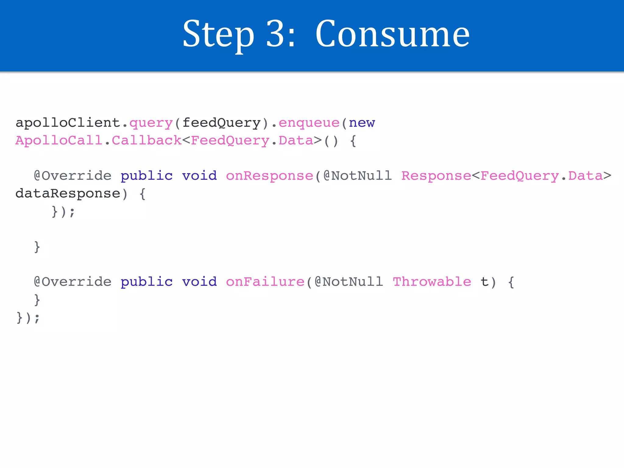 Step	3:		Consume
apolloClient.query(feedQuery).enqueue(new
ApolloCall.Callback<FeedQuery.Data>() {
@Override public void onResponse(@NotNull Response<FeedQuery.Data>
dataResponse) {
});
}
@Override public void onFailure(@NotNull Throwable t) {
}
});
 