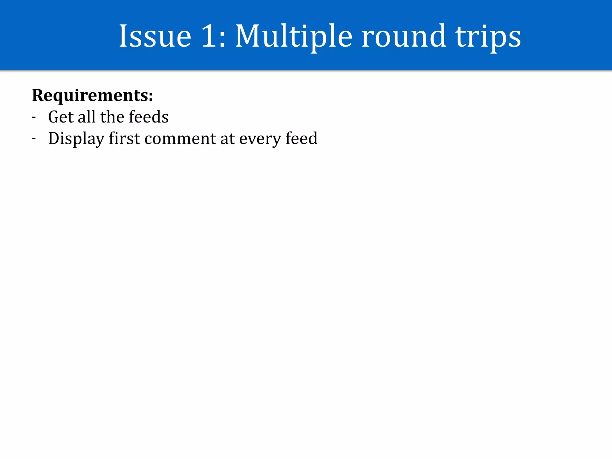 Issue	1:	Multiple	round	trips
Requirements:	
- Get	all	the	feeds	
- Display	Jirst	comment	at	every	feed
 
