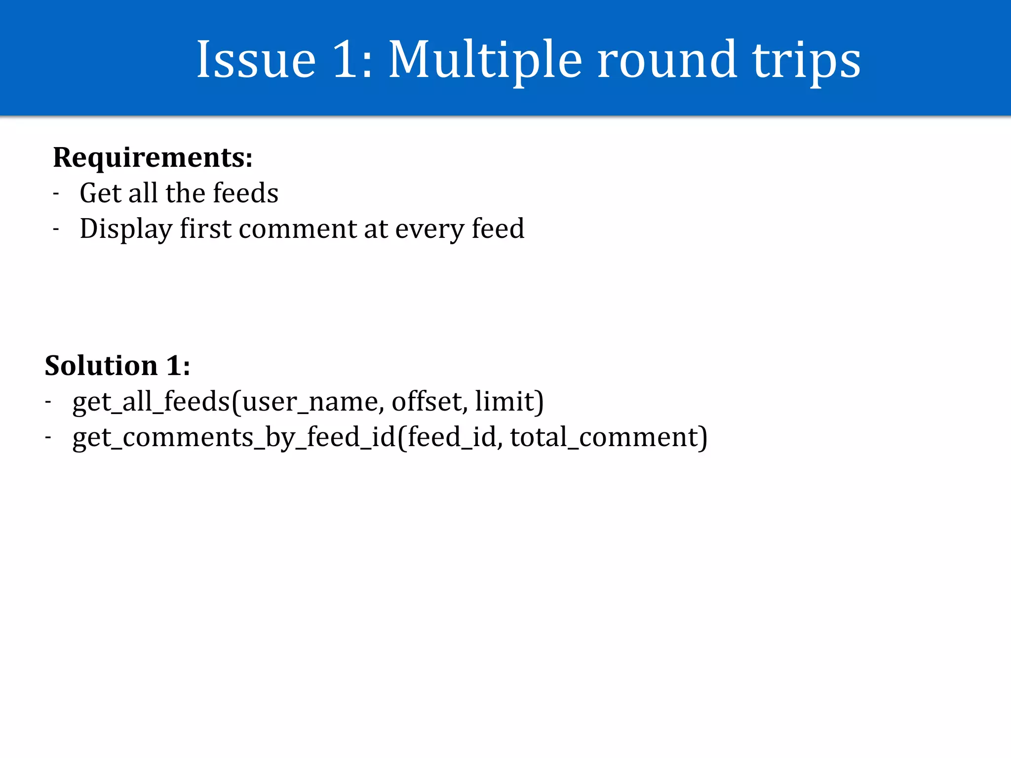 Issue	1:	Multiple	round	trips
Requirements:	
- Get	all	the	feeds	
- Display	Jirst	comment	at	every	feed
Solution	1:	
- get_all_feeds(user_name,	offset,	limit)	
- get_comments_by_feed_id(feed_id,	total_comment)
 