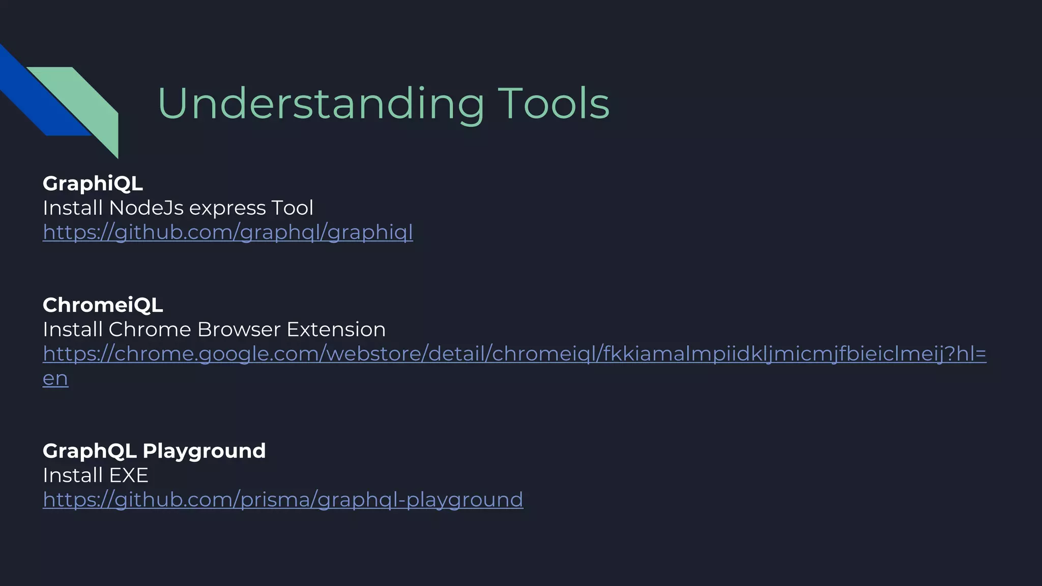 GraphiQL
Install NodeJs express Tool
https://github.com/graphql/graphiql
ChromeiQL
Install Chrome Browser Extension
https://chrome.google.com/webstore/detail/chromeiql/fkkiamalmpiidkljmicmjfbieiclmeij?hl=
en
GraphQL Playground
Install EXE
https://github.com/prisma/graphql-playground
Understanding Tools
 