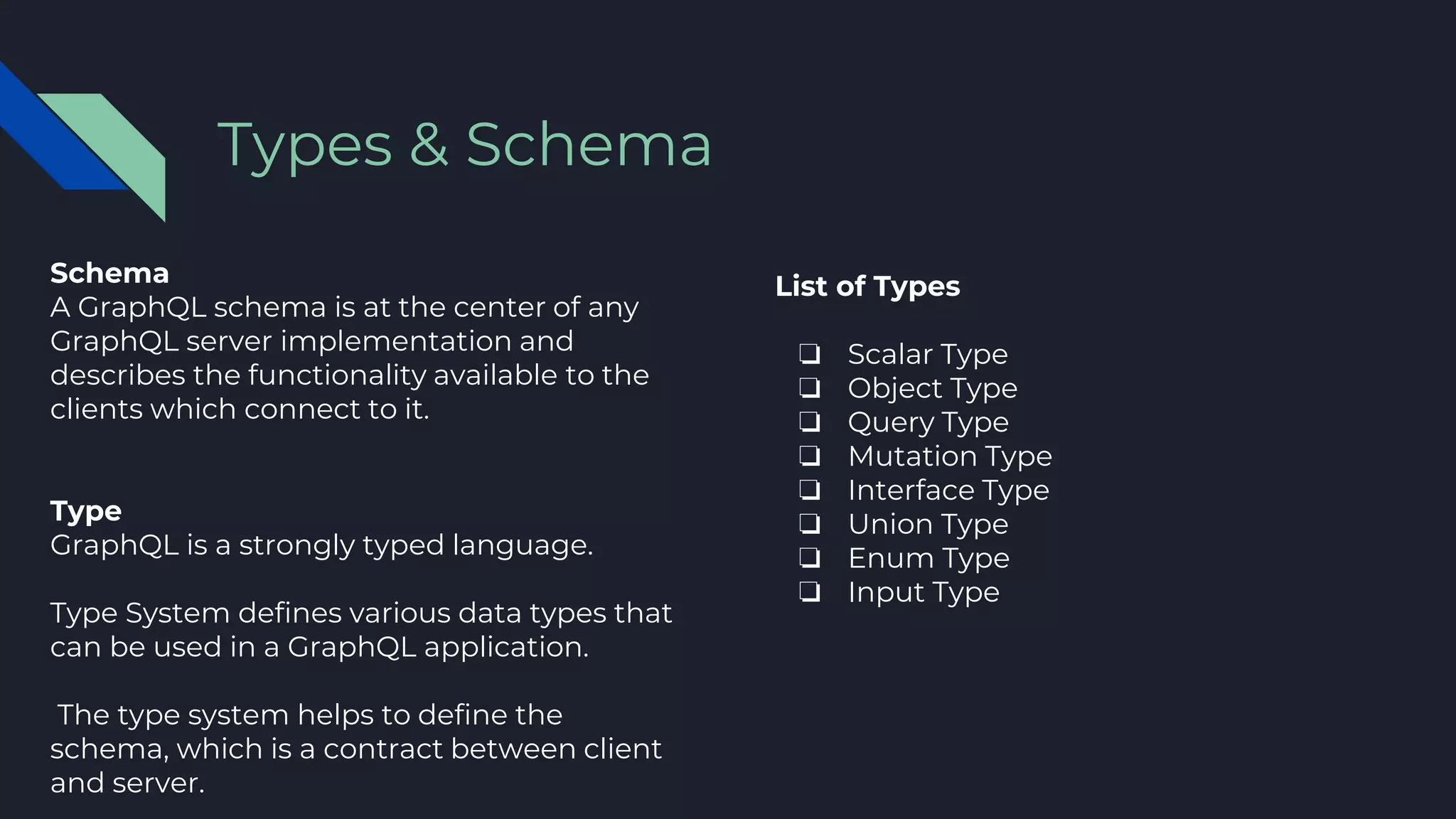 Schema
A GraphQL schema is at the center of any
GraphQL server implementation and
describes the functionality available to the
clients which connect to it.
Type
GraphQL is a strongly typed language.
Type System defines various data types that
can be used in a GraphQL application.
The type system helps to define the
schema, which is a contract between client
and server.
Types & Schema
List of Types
❏ Scalar Type
❏ Object Type
❏ Query Type
❏ Mutation Type
❏ Interface Type
❏ Union Type
❏ Enum Type
❏ Input Type
 