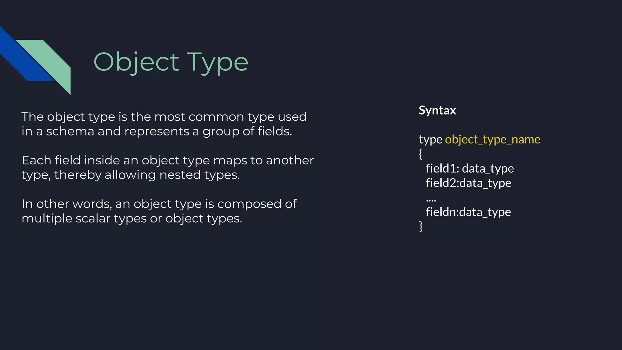 The object type is the most common type used
in a schema and represents a group of fields.
Each field inside an object type maps to another
type, thereby allowing nested types.
In other words, an object type is composed of
multiple scalar types or object types.
Object Type
Syntax
type object_type_name
{
field1: data_type
field2:data_type
....
fieldn:data_type
}
 