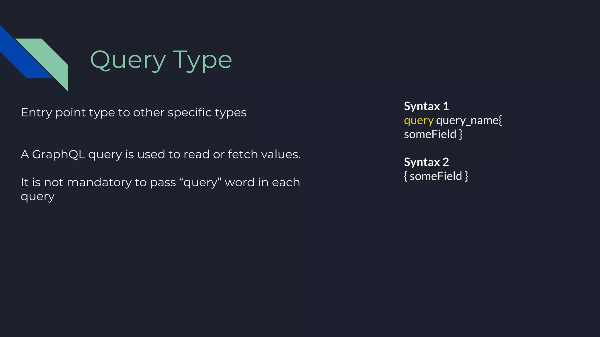 Entry point type to other specific types
A GraphQL query is used to read or fetch values.
It is not mandatory to pass “query” word in each
query
Query Type
Syntax 1
query query_name{
someField }
Syntax 2
{ someField }
 