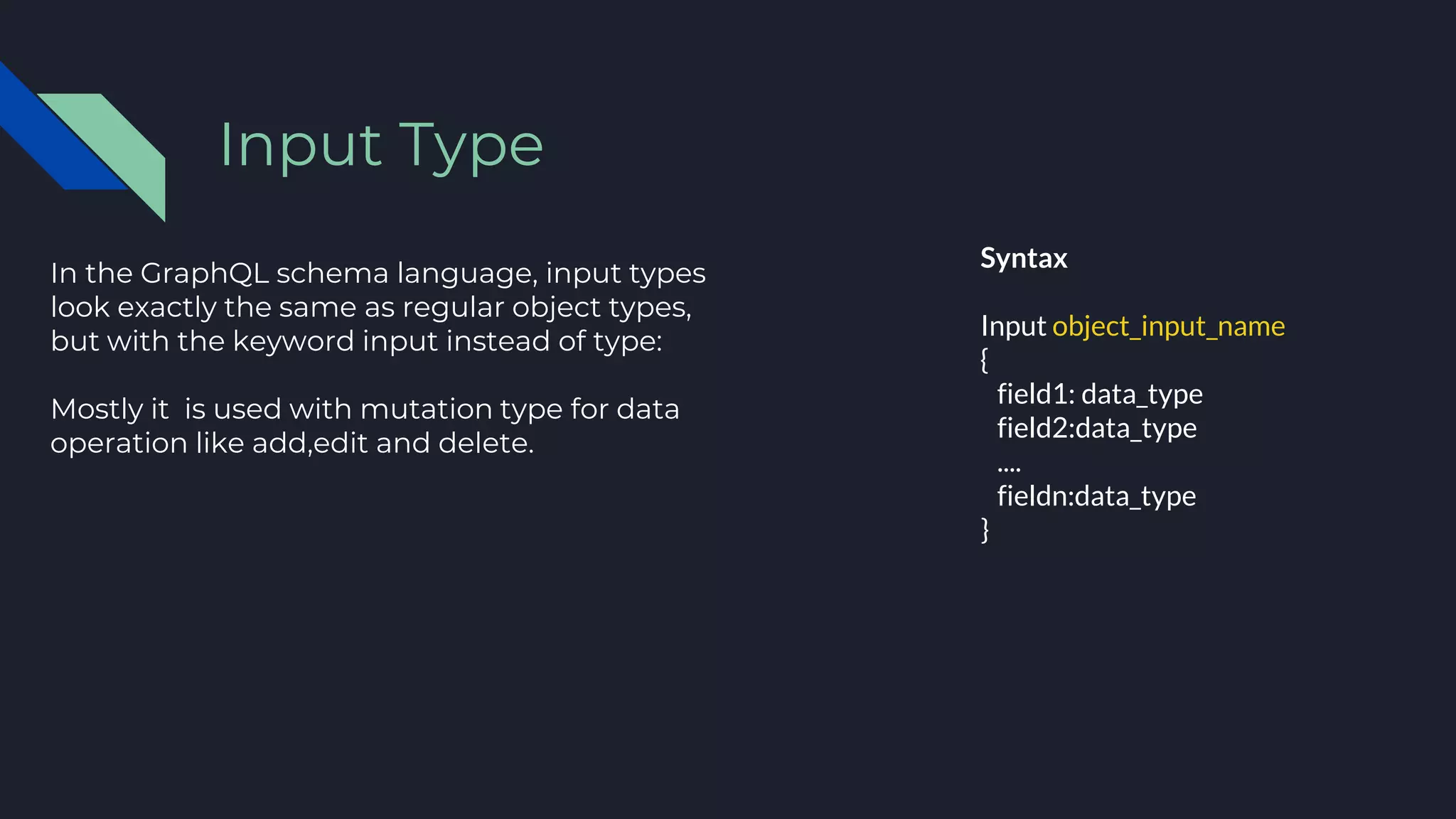 In the GraphQL schema language, input types
look exactly the same as regular object types,
but with the keyword input instead of type:
Mostly it is used with mutation type for data
operation like add,edit and delete.
Input Type
Syntax
Input object_input_name
{
field1: data_type
field2:data_type
....
fieldn:data_type
}
 