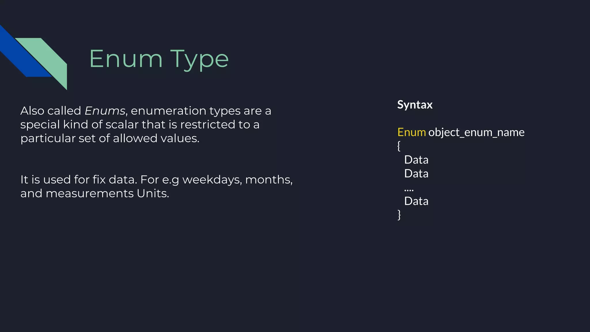Also called Enums, enumeration types are a
special kind of scalar that is restricted to a
particular set of allowed values.
It is used for fix data. For e.g weekdays, months,
and measurements Units.
Enum Type
Syntax
Enum object_enum_name
{
Data
Data
....
Data
}
 