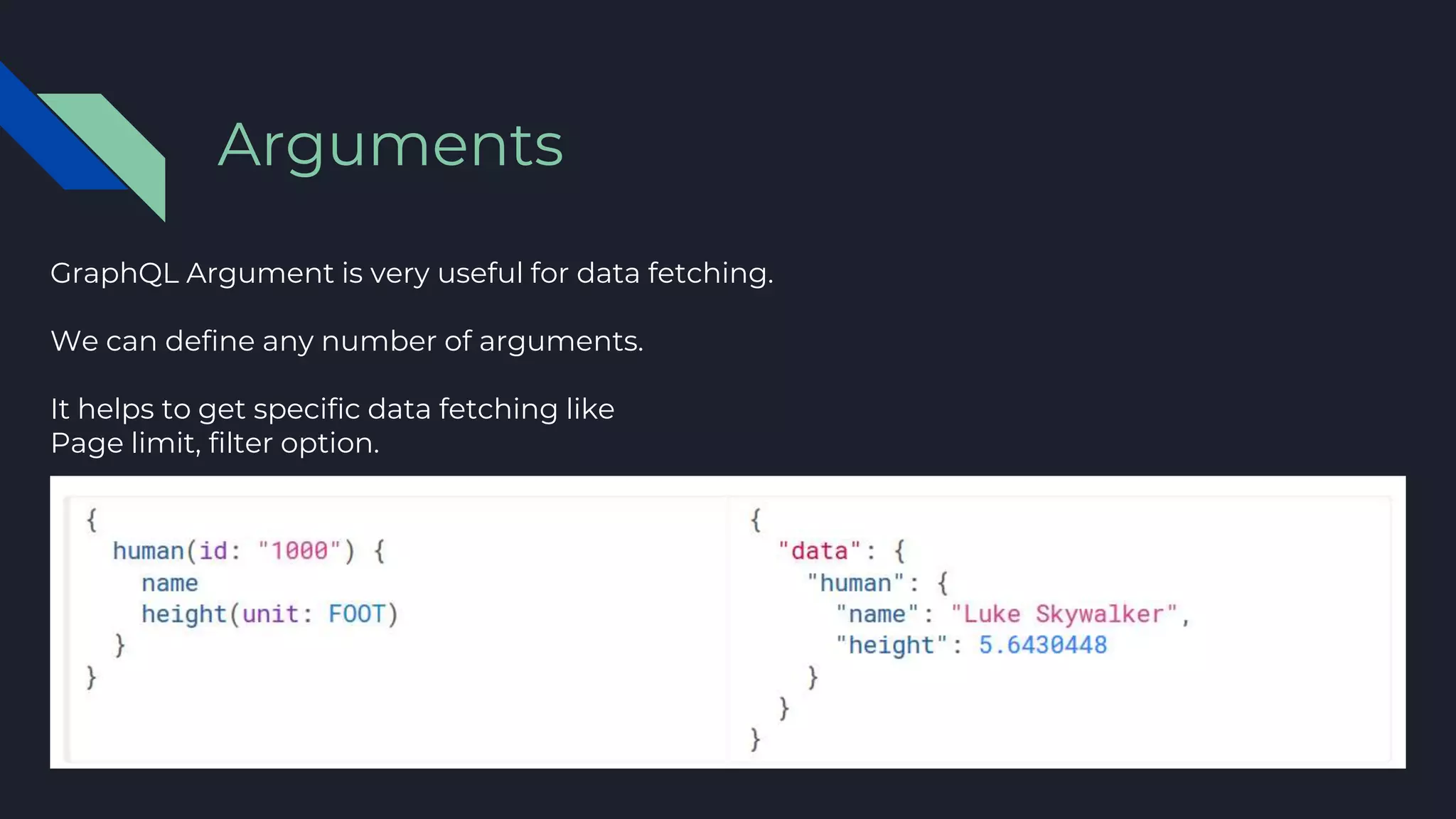 GraphQL Argument is very useful for data fetching.
We can define any number of arguments.
It helps to get specific data fetching like
Page limit, filter option.
Arguments
 