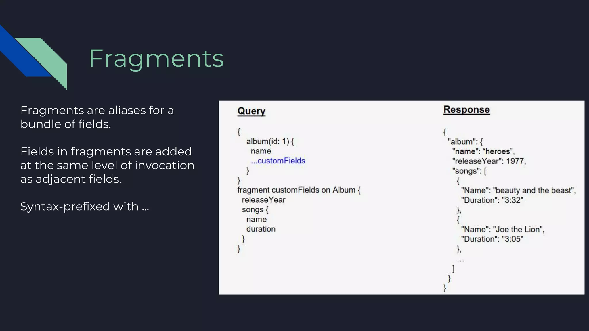 Fragments are aliases for a
bundle of fields.
Fields in fragments are added
at the same level of invocation
as adjacent fields.
Syntax-prefixed with ...
Fragments
 