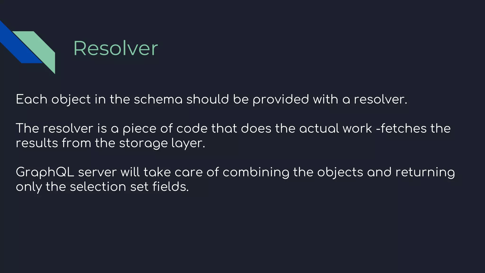 Each object in the schema should be provided with a resolver.
The resolver is a piece of code that does the actual work -fetches the
results from the storage layer.
GraphQL server will take care of combining the objects and returning
only the selection set fields.
Resolver
 