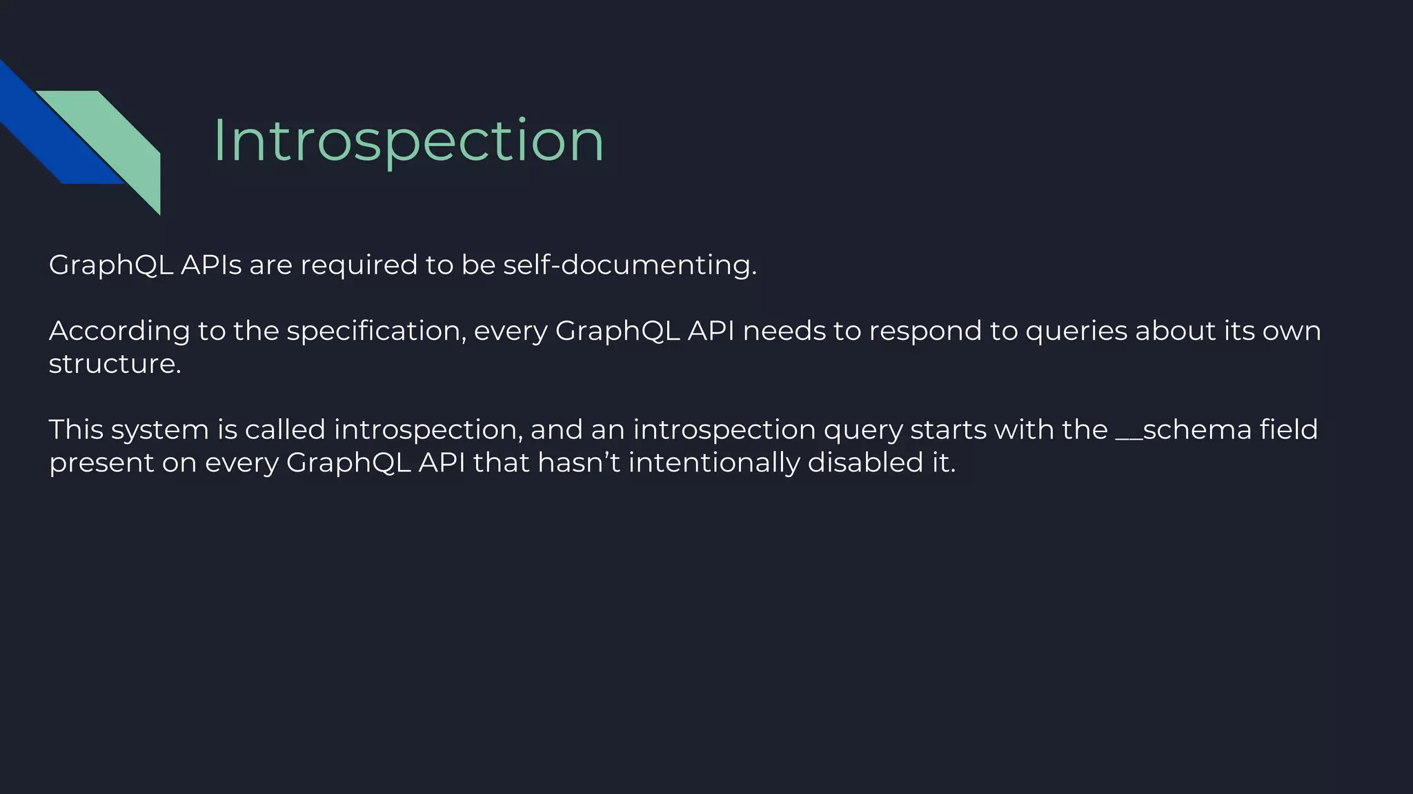 GraphQL APIs are required to be self-documenting.
According to the specification, every GraphQL API needs to respond to queries about its own
structure.
This system is called introspection, and an introspection query starts with the __schema field
present on every GraphQL API that hasn’t intentionally disabled it.
Introspection
 