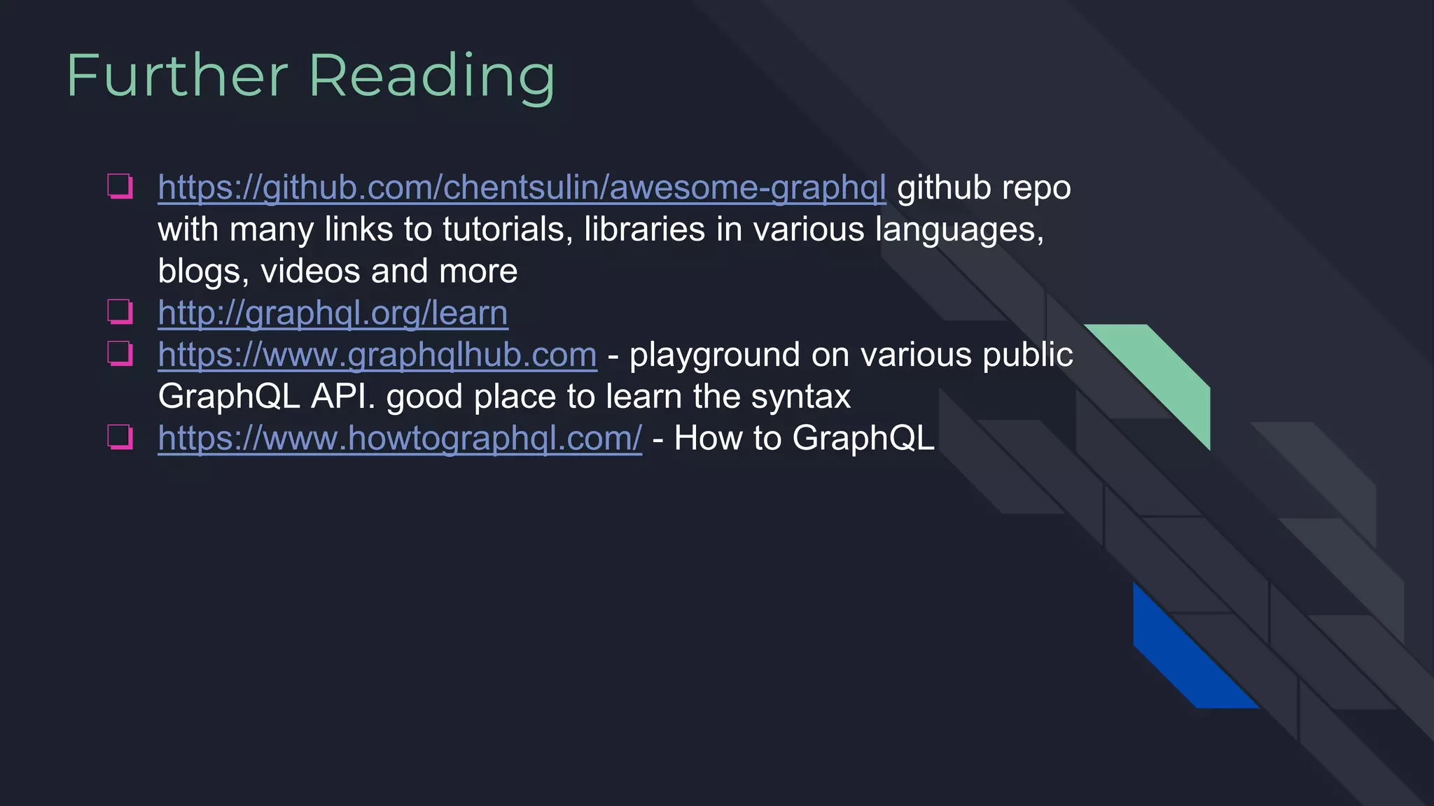 Further Reading
❏ https://github.com/chentsulin/awesome-graphql github repo
with many links to tutorials, libraries in various languages,
blogs, videos and more
❏ http://graphql.org/learn
❏ https://www.graphqlhub.com - playground on various public
GraphQL API. good place to learn the syntax
❏ https://www.howtographql.com/ - How to GraphQL
 