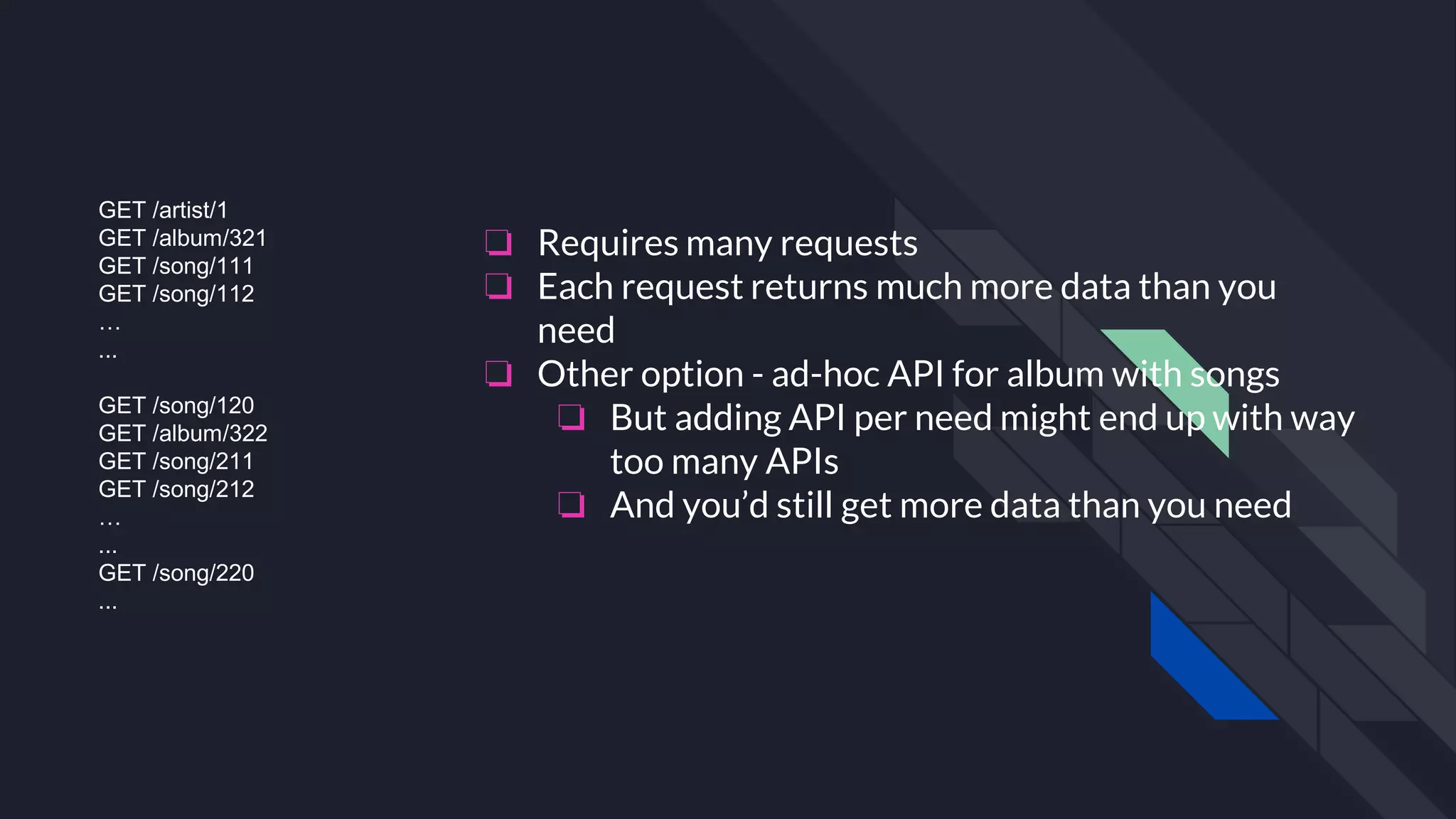 GET /artist/1
GET /album/321
GET /song/111
GET /song/112
…
...
GET /song/120
GET /album/322
GET /song/211
GET /song/212
…
...
GET /song/220
...
❏ Requires many requests
❏ Each request returns much more data than you
need
❏ Other option - ad-hoc API for album with songs
❏ But adding API per need might end up with way
too many APIs
❏ And you’d still get more data than you need
 
