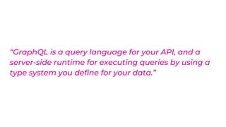 “GraphQL is a query language for your API, and a
server-side runtime for executing queries by using a
type system you define for your data.”