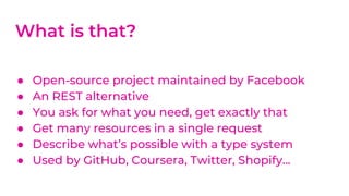 ● Open-source project maintained by Facebook
● An REST alternative
● You ask for what you need, get exactly that
● Get many resources in a single request
● Describe what’s possible with a type system
● Used by GitHub, Coursera, Twitter, Shopify...
What is that?