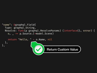"name": &graphql.Field{
Type: graphql.String,
Resolve: func(p graphql.ResolveParams) (interface{}, error) {
o, _ := p.Source.(*model.Scene)
return "Hello, " + o.Name, nil
},
},
Return Custom Value
 