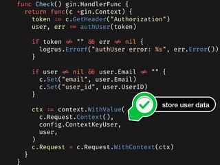 func Check() gin.HandlerFunc {
  return func(c *gin.Context) {
    token := c.GetHeader("Authorization")
    user, err := authUser(token)
    if token != "" && err != nil {
      logrus.Errorf("authUser error: %s", err.Error())
    }
    if user != nil && user.Email != "" {
      c.Set("email", user.Email)
      c.Set("user_id", user.UserID)
    }
    ctx := context.WithValue(
      c.Request.Context(),
      config.ContextKeyUser,
      user,
    )
    c.Request = c.Request.WithContext(ctx)
  }
}
store user data
 