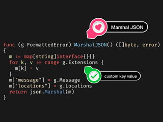 func (g FormattedError) MarshalJSON() ([]byte, error)
{
  m := map[string]interface{}{}
  for k, v := range g.Extensions {
    m[k] = v
  }
  m["message"] = g.Message
  m["locations"] = g.Locations
  return json.Marshal(m)
}
Marshal JSON
custom key value
 