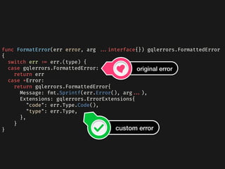 func FormatError(err error, arg ...interface{}) gqlerrors.FormattedError
{
  switch err := err.(type) {
  case gqlerrors.FormattedError:
    return err
  case *Error:
    return gqlerrors.FormattedError{
      Message: fmt.Sprintf(err.Error(), arg...),
      Extensions: gqlerrors.ErrorExtensions{
        "code": err.Type.Code(),
        "type": err.Type,
      },
    }
} custom error
original error
 