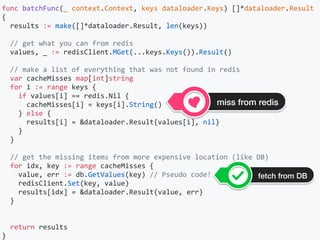 func	batchFunc(_	context.Context,	keys	dataloader.Keys)	[]*dataloader.Result	
{	
		results	:=	make([]*dataloader.Result,	len(keys))		
		//	get	what	you	can	from	redis	
		values,	_	:=	redisClient.MGet(...keys.Keys()).Result()	
		//	make	a	list	of	everything	that	was	not	found	in	redis	
		var	cacheMisses	map[int]string	
		for	i	:=	range	keys	{	
				if	values[i]	==	redis.Nil	{	
						cacheMisses[i]	=	keys[i].String()	
				}	else	{	
						results[i]	=	&dataloader.Result{values[i],	nil}	
				}	
		}	
		//	get	the	missing	items	from	more	expensive	location	(like	DB)	
		for	idx,	key	:=	range	cacheMisses	{	
				value,	err	:=	db.GetValues(key)	//	Pseudo	code!	
				redisClient.Set(key,	value)	
				results[idx]	=	&dataloader.Result{value,	err}	
		}	
		return	results	
}	
miss from redis
fetch from DB
 