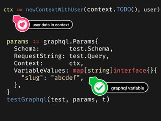  params := graphql.Params{
    Schema: test.Schema,
    RequestString: test.Query,
    Context: ctx,
    VariableValues: map[string]interface{}{
      "slug": "abcdef",
    },
  }
  testGraphql(test, params, t)
ctx := newContextWithUser(context.TODO(), user)
user data in context
graphql variable
 