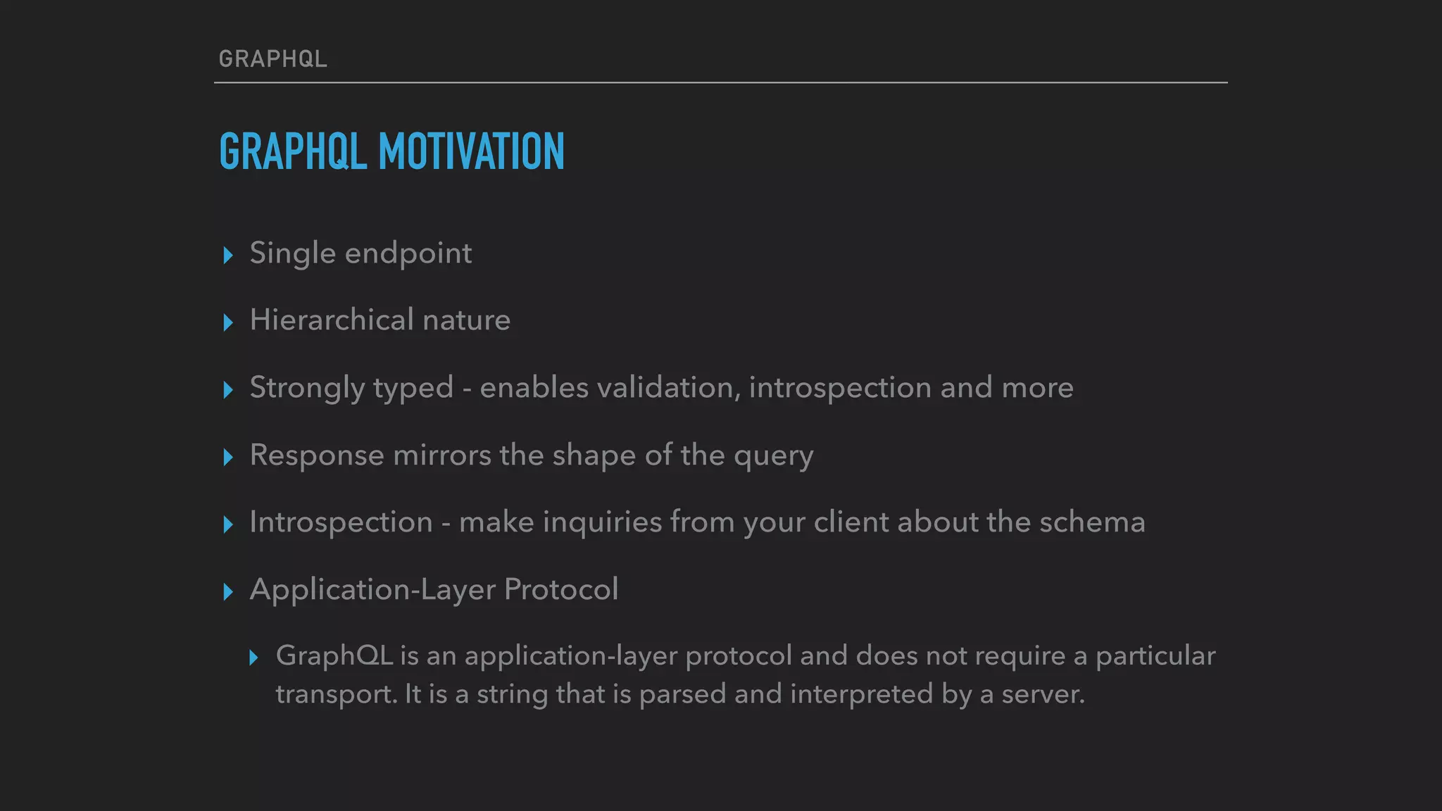 GRAPHQL
GRAPHQL MOTIVATION
▸ Single endpoint
▸ Hierarchical nature
▸ Strongly typed - enables validation, introspection and more
▸ Response mirrors the shape of the query
▸ Introspection - make inquiries from your client about the schema
▸ Application-Layer Protocol
▸ GraphQL is an application-layer protocol and does not require a particular
transport. It is a string that is parsed and interpreted by a server.
 