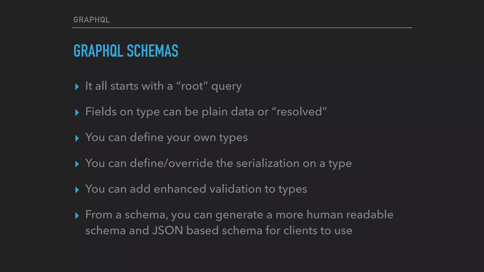 GRAPHQL
GRAPHQL SCHEMAS
▸ It all starts with a “root” query
▸ Fields on type can be plain data or “resolved”
▸ You can deﬁne your own types
▸ You can deﬁne/override the serialization on a type
▸ You can add enhanced validation to types
▸ From a schema, you can generate a more human readable
schema and JSON based schema for clients to use
 