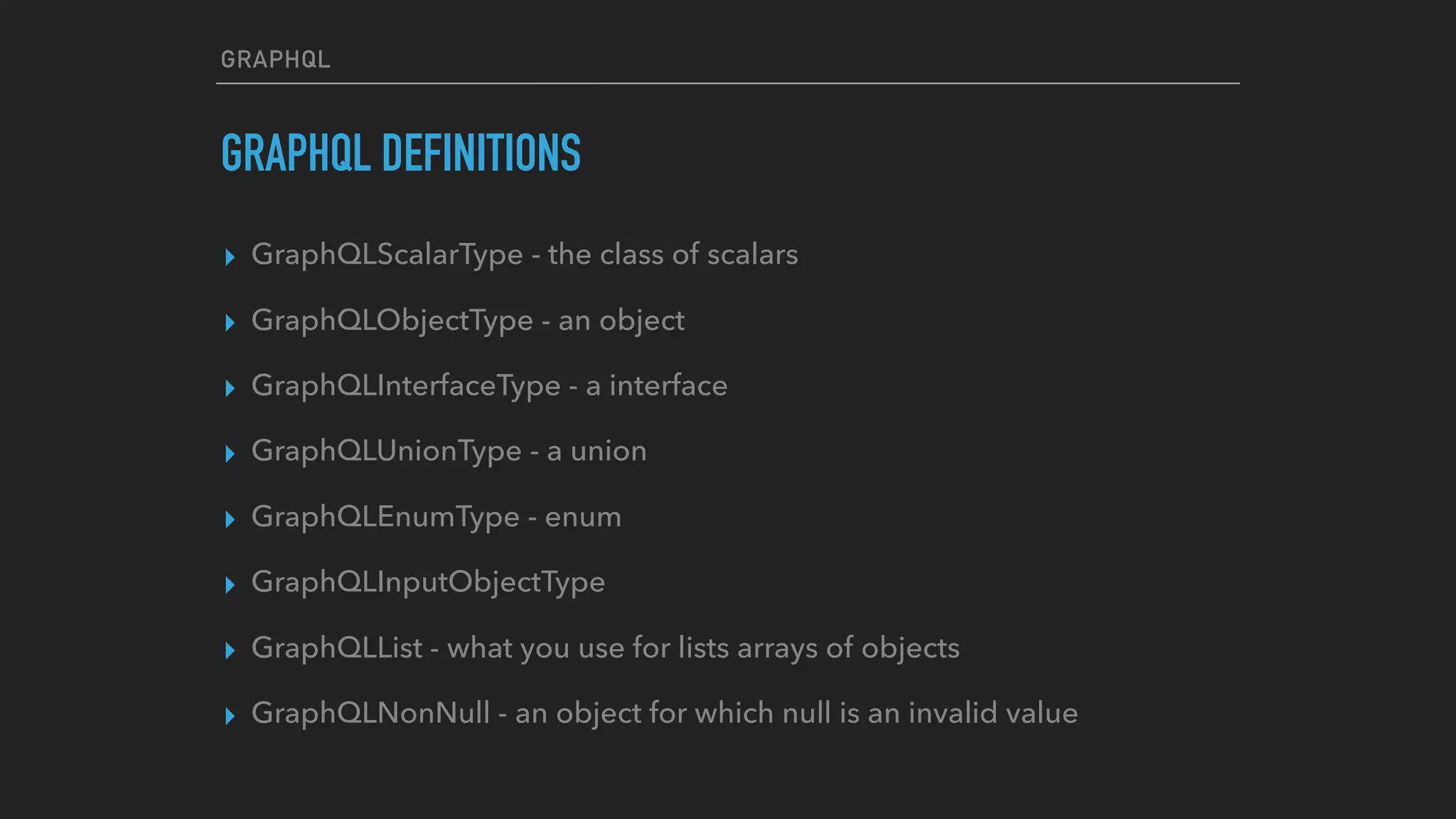 GRAPHQL
GRAPHQL DEFINITIONS
▸ GraphQLScalarType - the class of scalars
▸ GraphQLObjectType - an object
▸ GraphQLInterfaceType - a interface
▸ GraphQLUnionType - a union
▸ GraphQLEnumType - enum
▸ GraphQLInputObjectType
▸ GraphQLList - what you use for lists arrays of objects
▸ GraphQLNonNull - an object for which null is an invalid value
 